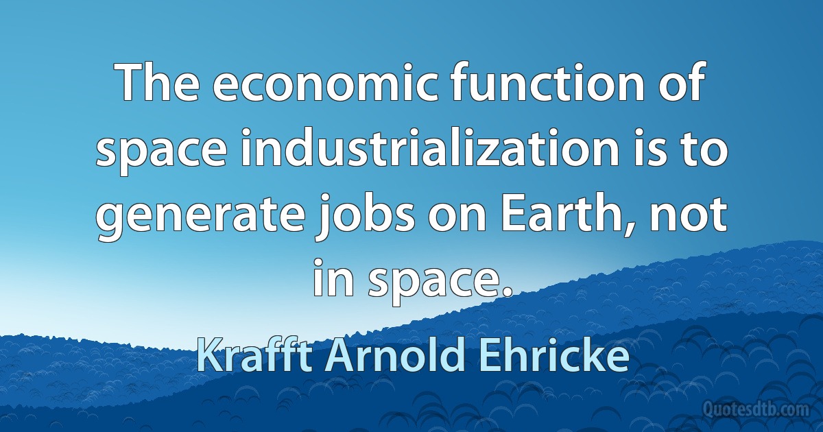 The economic function of space industrialization is to generate jobs on Earth, not in space. (Krafft Arnold Ehricke)