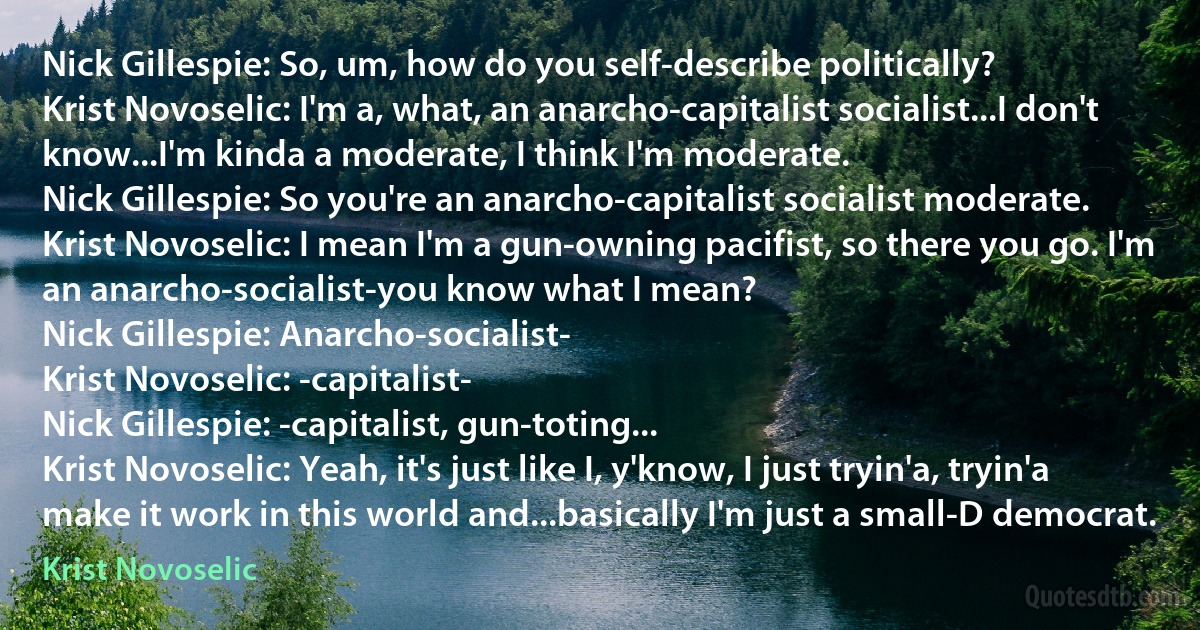 Nick Gillespie: So, um, how do you self-describe politically?
Krist Novoselic: I'm a, what, an anarcho-capitalist socialist...I don't know...I'm kinda a moderate, I think I'm moderate.
Nick Gillespie: So you're an anarcho-capitalist socialist moderate.
Krist Novoselic: I mean I'm a gun-owning pacifist, so there you go. I'm an anarcho-socialist-you know what I mean?
Nick Gillespie: Anarcho-socialist-
Krist Novoselic: -capitalist-
Nick Gillespie: -capitalist, gun-toting...
Krist Novoselic: Yeah, it's just like I, y'know, I just tryin'a, tryin'a make it work in this world and...basically I'm just a small-D democrat. (Krist Novoselic)