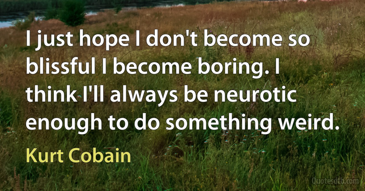 I just hope I don't become so blissful I become boring. I think I'll always be neurotic enough to do something weird. (Kurt Cobain)