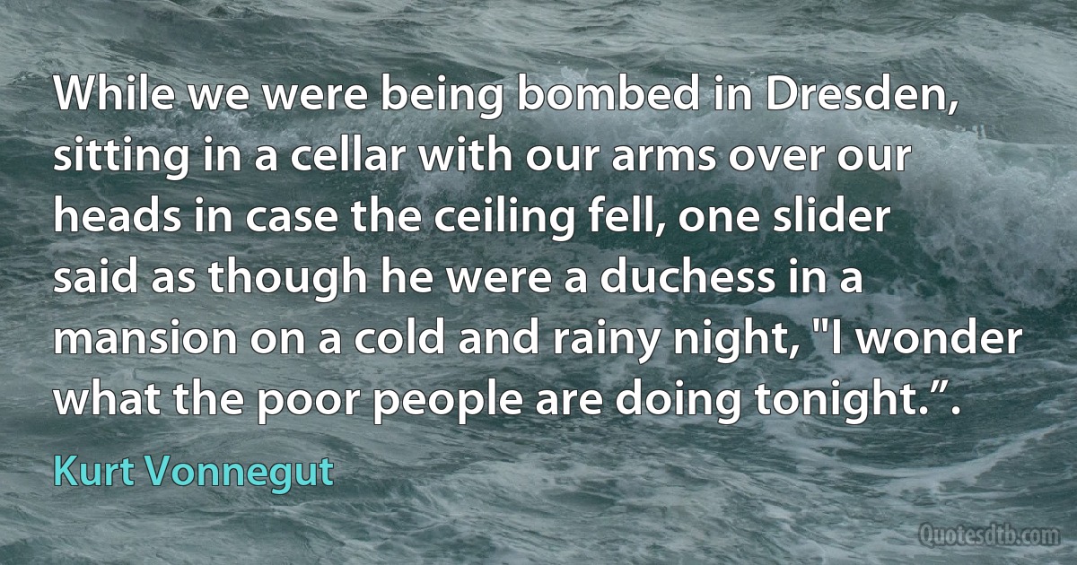 While we were being bombed in Dresden, sitting in a cellar with our arms over our heads in case the ceiling fell, one slider said as though he were a duchess in a mansion on a cold and rainy night, "I wonder what the poor people are doing tonight.”. (Kurt Vonnegut)