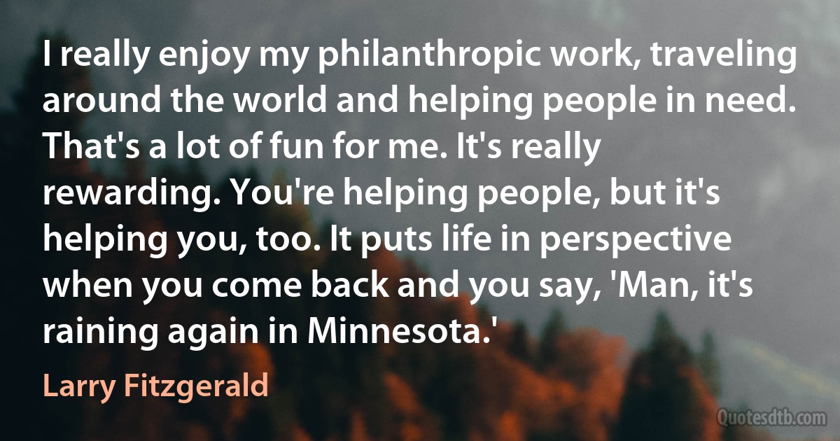 I really enjoy my philanthropic work, traveling around the world and helping people in need. That's a lot of fun for me. It's really rewarding. You're helping people, but it's helping you, too. It puts life in perspective when you come back and you say, 'Man, it's raining again in Minnesota.' (Larry Fitzgerald)