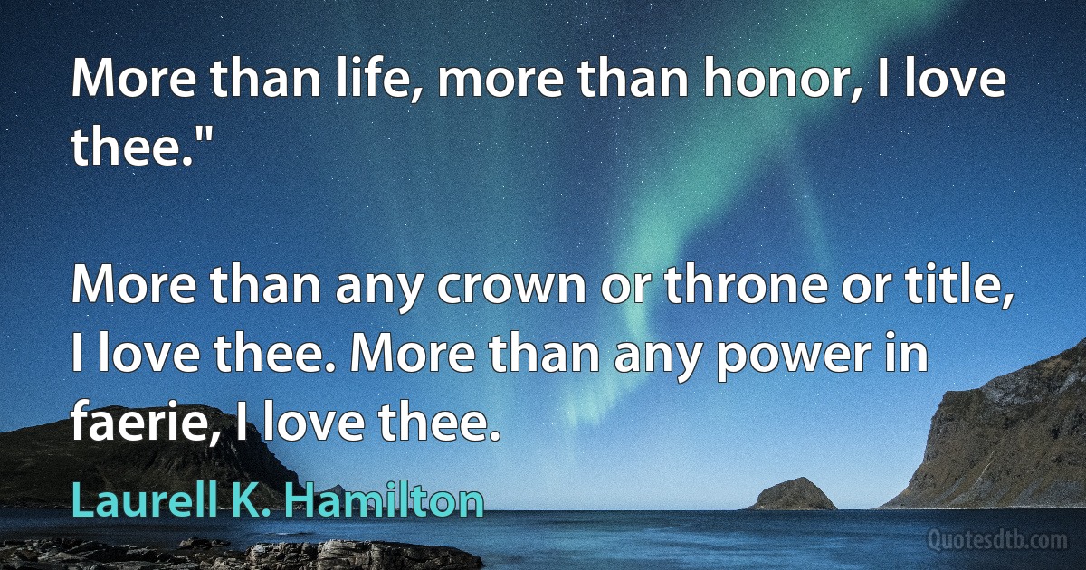 More than life, more than honor, I love thee."

More than any crown or throne or title, I love thee. More than any power in faerie, I love thee. (Laurell K. Hamilton)