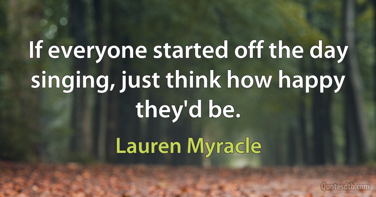 If everyone started off the day singing, just think how happy they'd be. (Lauren Myracle)