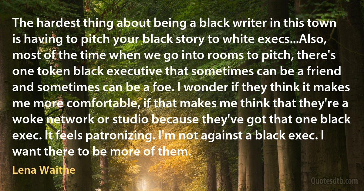 The hardest thing about being a black writer in this town is having to pitch your black story to white execs...Also, most of the time when we go into rooms to pitch, there's one token black executive that sometimes can be a friend and sometimes can be a foe. I wonder if they think it makes me more comfortable, if that makes me think that they're a woke network or studio because they've got that one black exec. It feels patronizing. I'm not against a black exec. I want there to be more of them. (Lena Waithe)