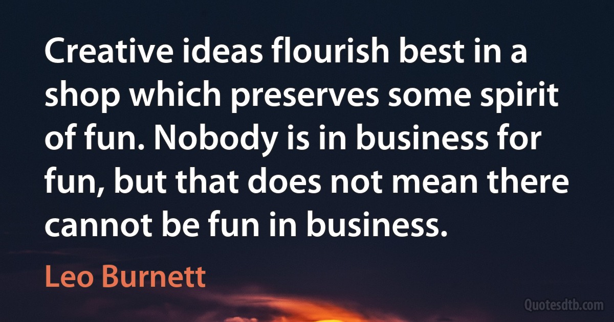 Creative ideas flourish best in a shop which preserves some spirit of fun. Nobody is in business for fun, but that does not mean there cannot be fun in business. (Leo Burnett)