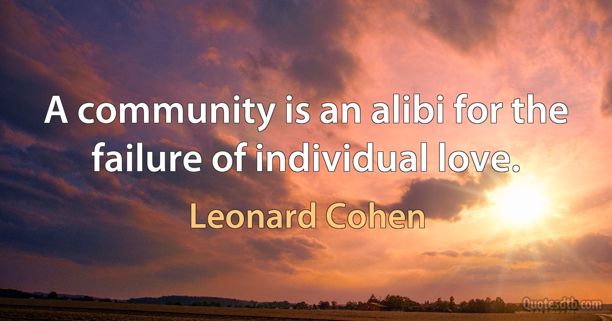 A community is an alibi for the failure of individual love. (Leonard Cohen)