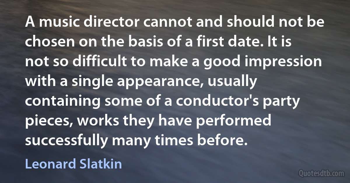 A music director cannot and should not be chosen on the basis of a first date. It is not so difficult to make a good impression with a single appearance, usually containing some of a conductor's party pieces, works they have performed successfully many times before. (Leonard Slatkin)