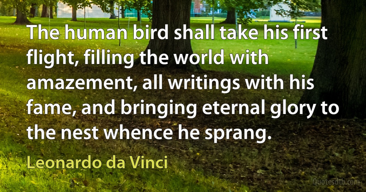 The human bird shall take his first flight, filling the world with amazement, all writings with his fame, and bringing eternal glory to the nest whence he sprang. (Leonardo da Vinci)