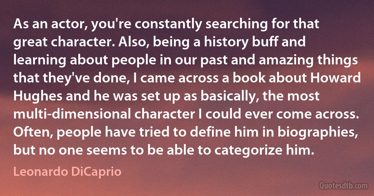 As an actor, you're constantly searching for that great character. Also, being a history buff and learning about people in our past and amazing things that they've done, I came across a book about Howard Hughes and he was set up as basically, the most multi-dimensional character I could ever come across. Often, people have tried to define him in biographies, but no one seems to be able to categorize him. (Leonardo DiCaprio)