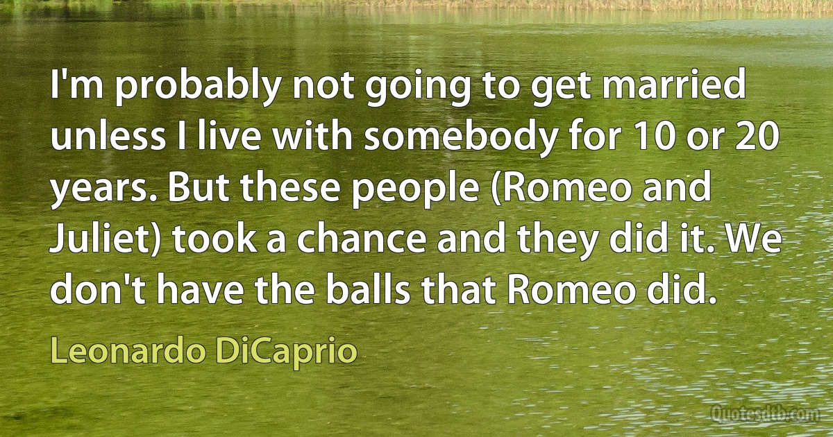 I'm probably not going to get married unless I live with somebody for 10 or 20 years. But these people (Romeo and Juliet) took a chance and they did it. We don't have the balls that Romeo did. (Leonardo DiCaprio)