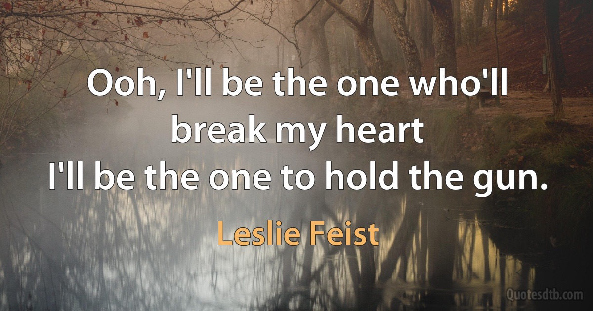 Ooh, I'll be the one who'll break my heart
I'll be the one to hold the gun. (Leslie Feist)