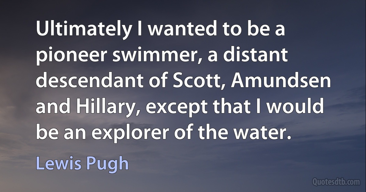 Ultimately I wanted to be a pioneer swimmer, a distant descendant of Scott, Amundsen and Hillary, except that I would be an explorer of the water. (Lewis Pugh)