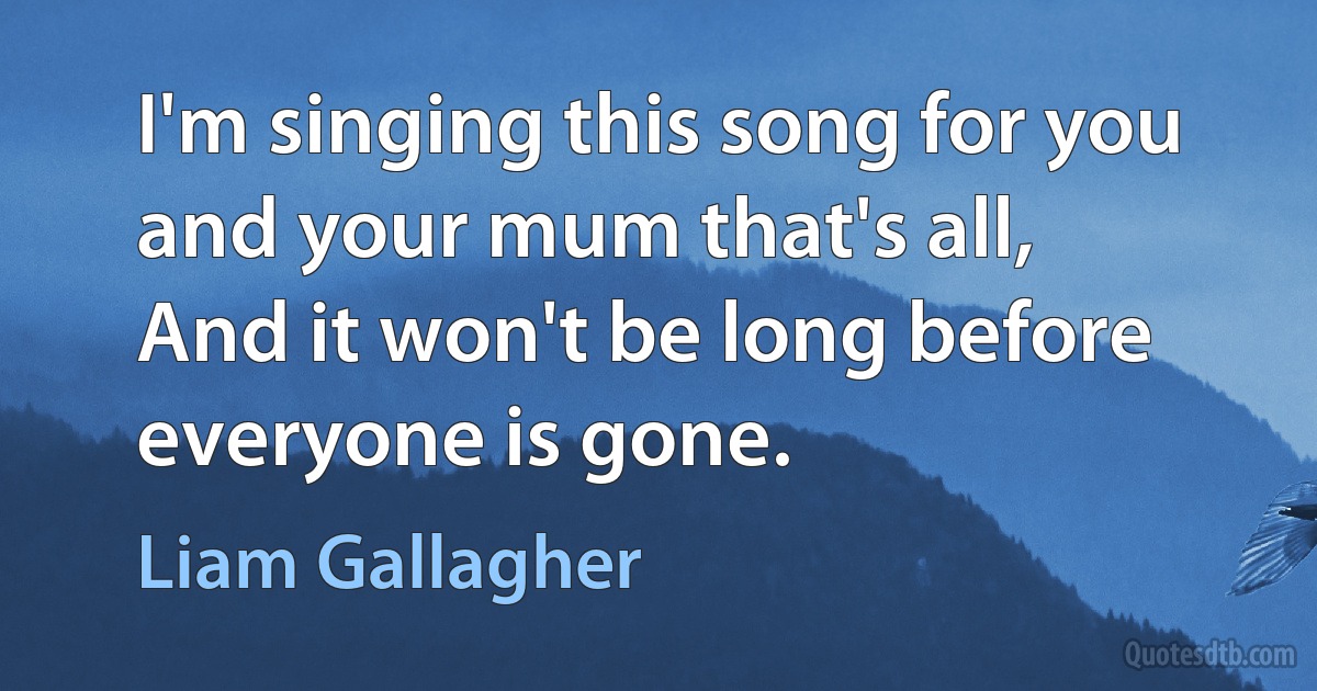 I'm singing this song for you and your mum that's all,
And it won't be long before everyone is gone. (Liam Gallagher)