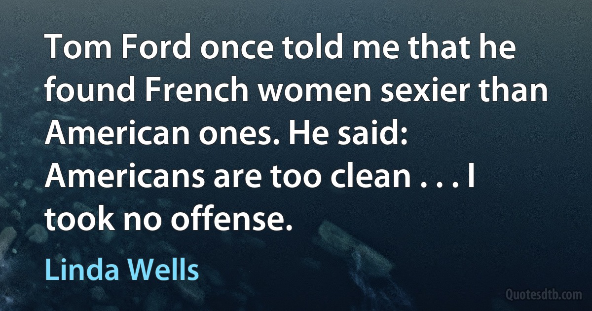 Tom Ford once told me that he found French women sexier than American ones. He said: Americans are too clean . . . I took no offense. (Linda Wells)