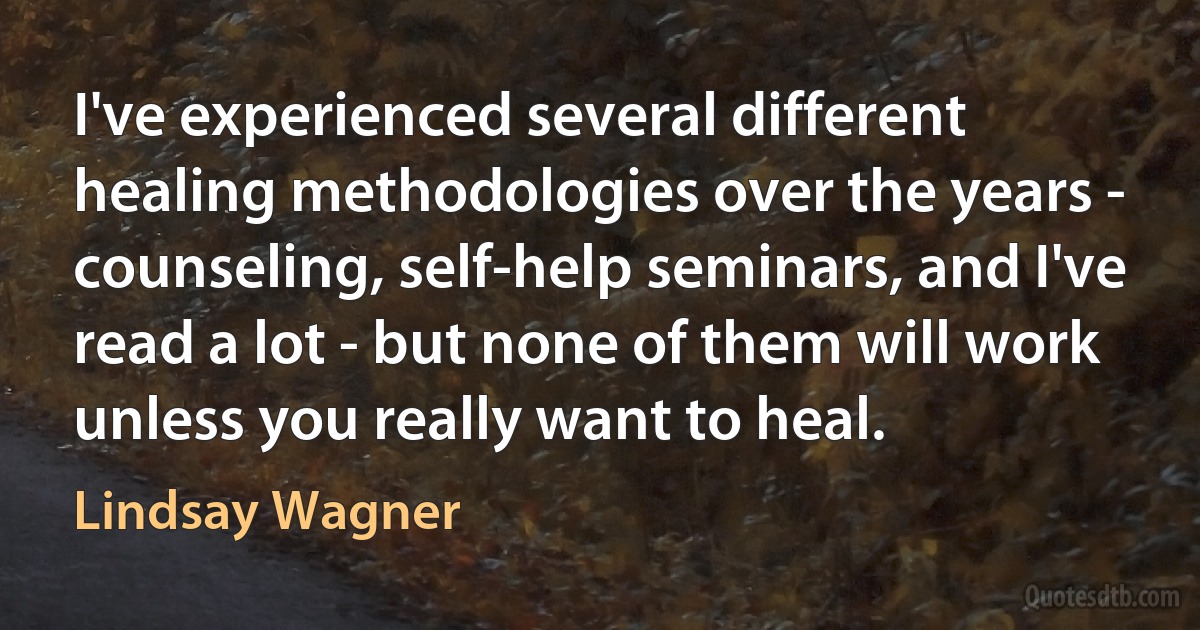 I've experienced several different healing methodologies over the years - counseling, self-help seminars, and I've read a lot - but none of them will work unless you really want to heal. (Lindsay Wagner)