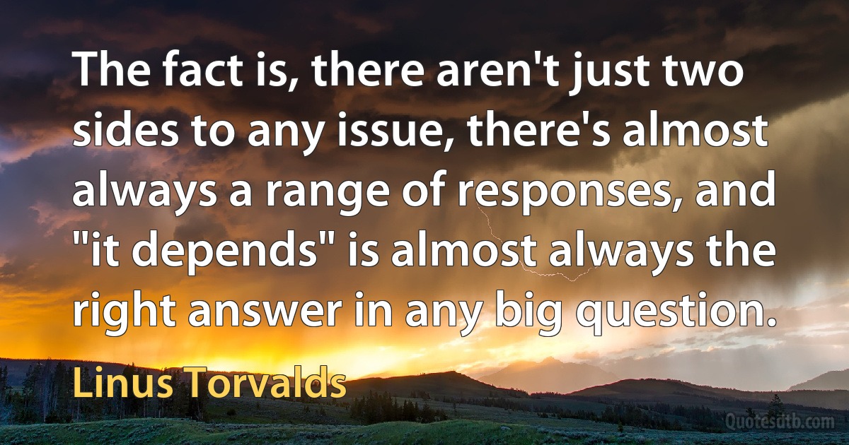 The fact is, there aren't just two sides to any issue, there's almost always a range of responses, and "it depends" is almost always the right answer in any big question. (Linus Torvalds)