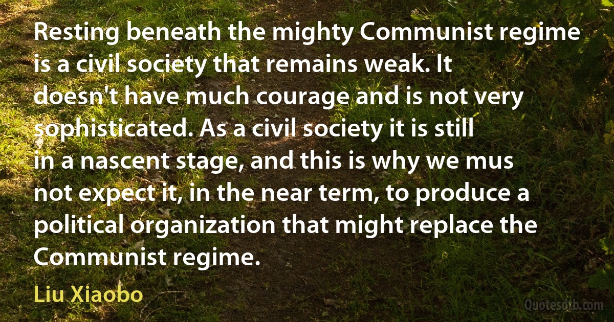 Resting beneath the mighty Communist regime is a civil society that remains weak. It doesn't have much courage and is not very sophisticated. As a civil society it is still in a nascent stage, and this is why we mus not expect it, in the near term, to produce a political organization that might replace the Communist regime. (Liu Xiaobo)