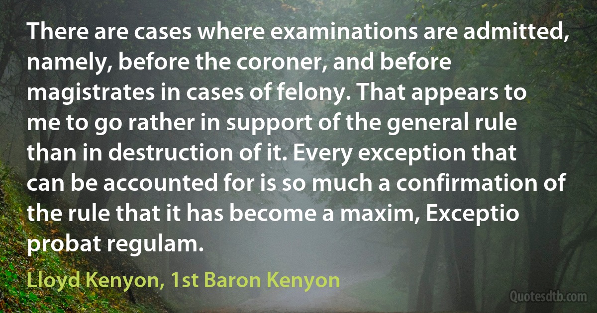 There are cases where examinations are admitted, namely, before the coroner, and before magistrates in cases of felony. That appears to me to go rather in support of the general rule than in destruction of it. Every exception that can be accounted for is so much a confirmation of the rule that it has become a maxim, Exceptio probat regulam. (Lloyd Kenyon, 1st Baron Kenyon)