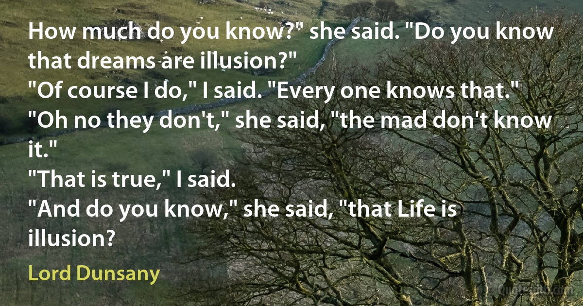 How much do you know?" she said. "Do you know that dreams are illusion?"
"Of course I do," I said. "Every one knows that."
"Oh no they don't," she said, "the mad don't know it."
"That is true," I said.
"And do you know," she said, "that Life is illusion? (Lord Dunsany)