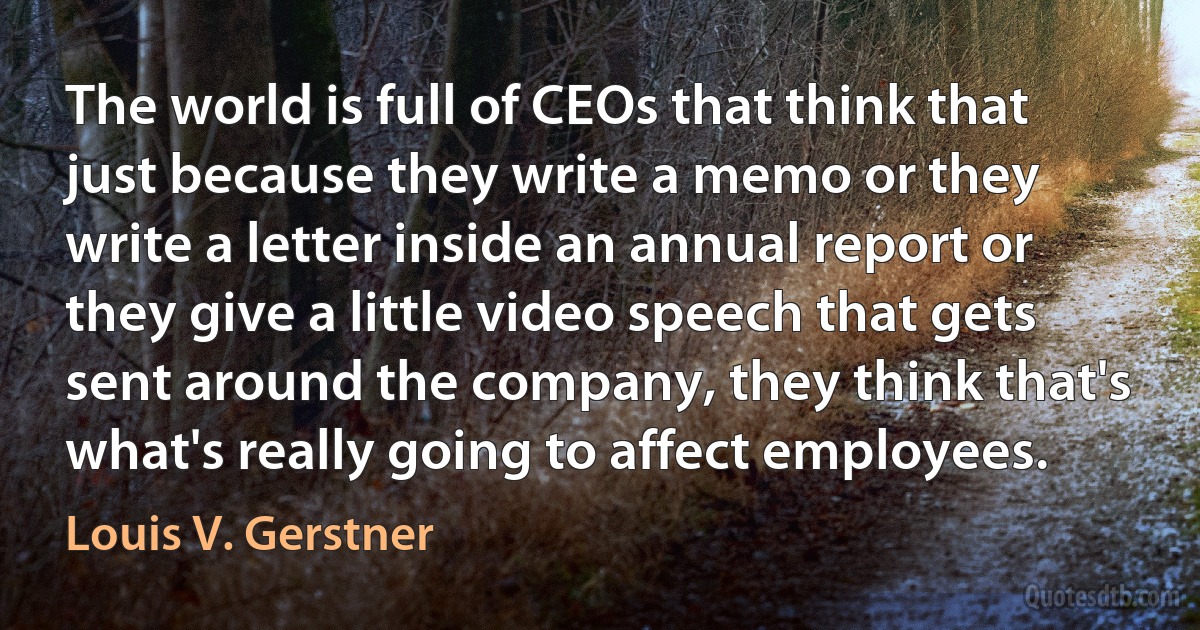 The world is full of CEOs that think that just because they write a memo or they write a letter inside an annual report or they give a little video speech that gets sent around the company, they think that's what's really going to affect employees. (Louis V. Gerstner)