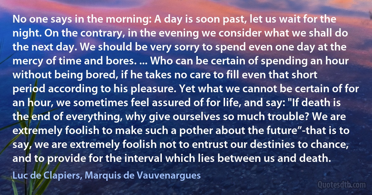 No one says in the morning: A day is soon past, let us wait for the night. On the contrary, in the evening we consider what we shall do the next day. We should be very sorry to spend even one day at the mercy of time and bores. ... Who can be certain of spending an hour without being bored, if he takes no care to fill even that short period according to his pleasure. Yet what we cannot be certain of for an hour, we sometimes feel assured of for life, and say: "If death is the end of everything, why give ourselves so much trouble? We are extremely foolish to make such a pother about the future”-that is to say, we are extremely foolish not to entrust our destinies to chance, and to provide for the interval which lies between us and death. (Luc de Clapiers, Marquis de Vauvenargues)