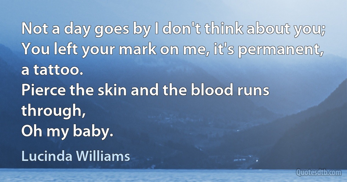 Not a day goes by I don't think about you;
You left your mark on me, it's permanent, a tattoo.
Pierce the skin and the blood runs through,
Oh my baby. (Lucinda Williams)