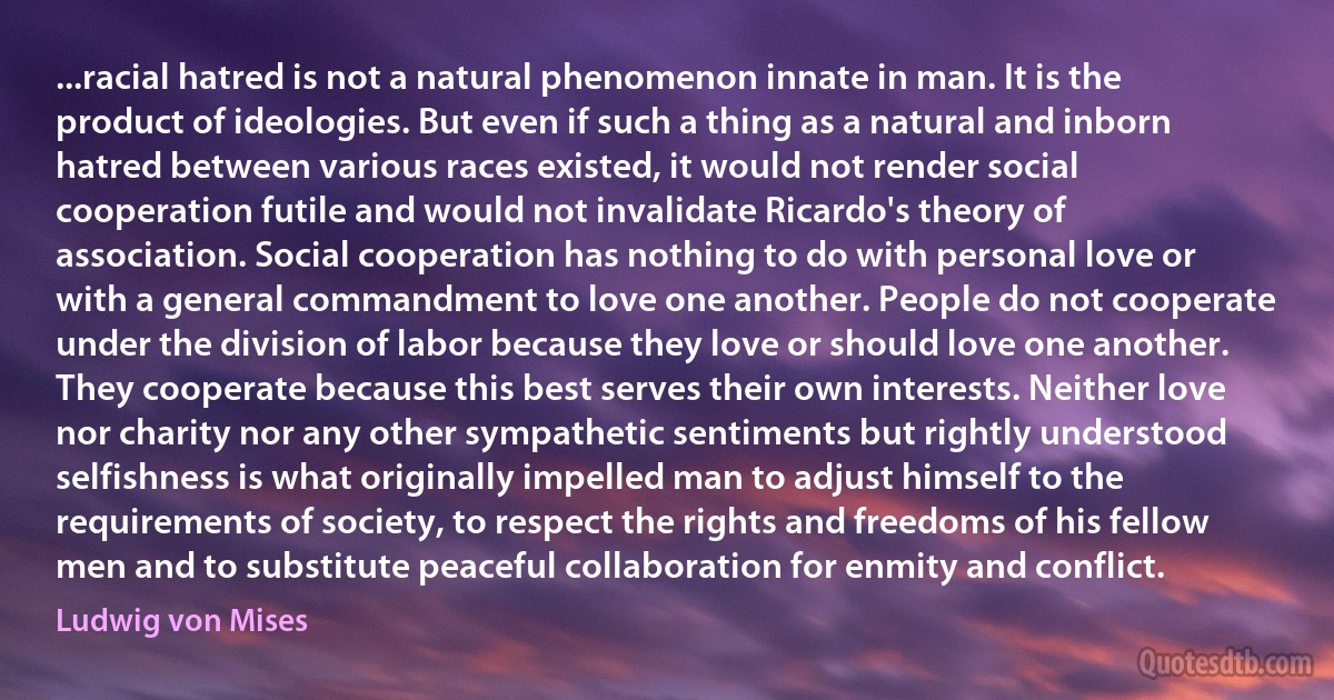 ...racial hatred is not a natural phenomenon innate in man. It is the product of ideologies. But even if such a thing as a natural and inborn hatred between various races existed, it would not render social cooperation futile and would not invalidate Ricardo's theory of association. Social cooperation has nothing to do with personal love or with a general commandment to love one another. People do not cooperate under the division of labor because they love or should love one another. They cooperate because this best serves their own interests. Neither love nor charity nor any other sympathetic sentiments but rightly understood selfishness is what originally impelled man to adjust himself to the requirements of society, to respect the rights and freedoms of his fellow men and to substitute peaceful collaboration for enmity and conflict. (Ludwig von Mises)