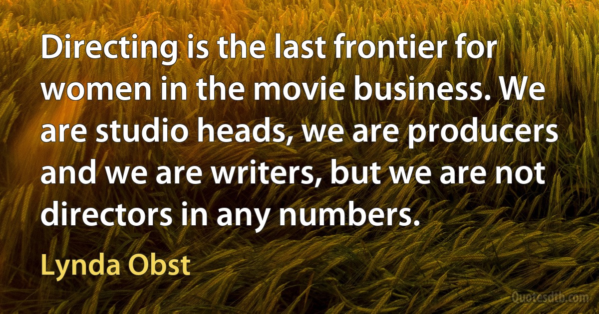 Directing is the last frontier for women in the movie business. We are studio heads, we are producers and we are writers, but we are not directors in any numbers. (Lynda Obst)