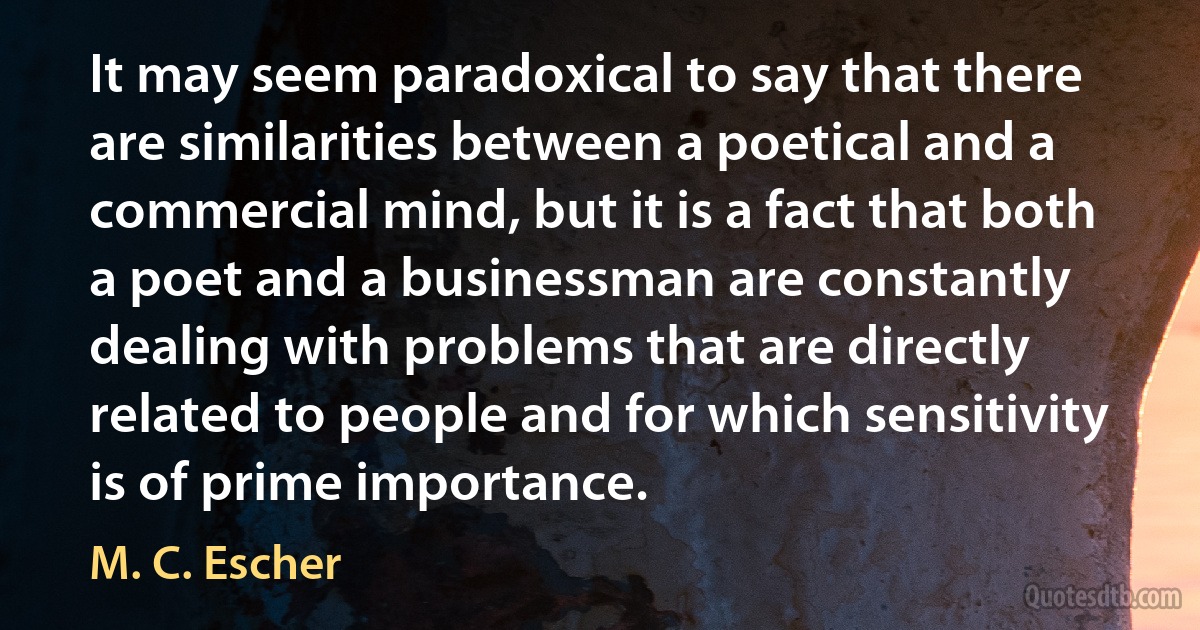 It may seem paradoxical to say that there are similarities between a poetical and a commercial mind, but it is a fact that both a poet and a businessman are constantly dealing with problems that are directly related to people and for which sensitivity is of prime importance. (M. C. Escher)