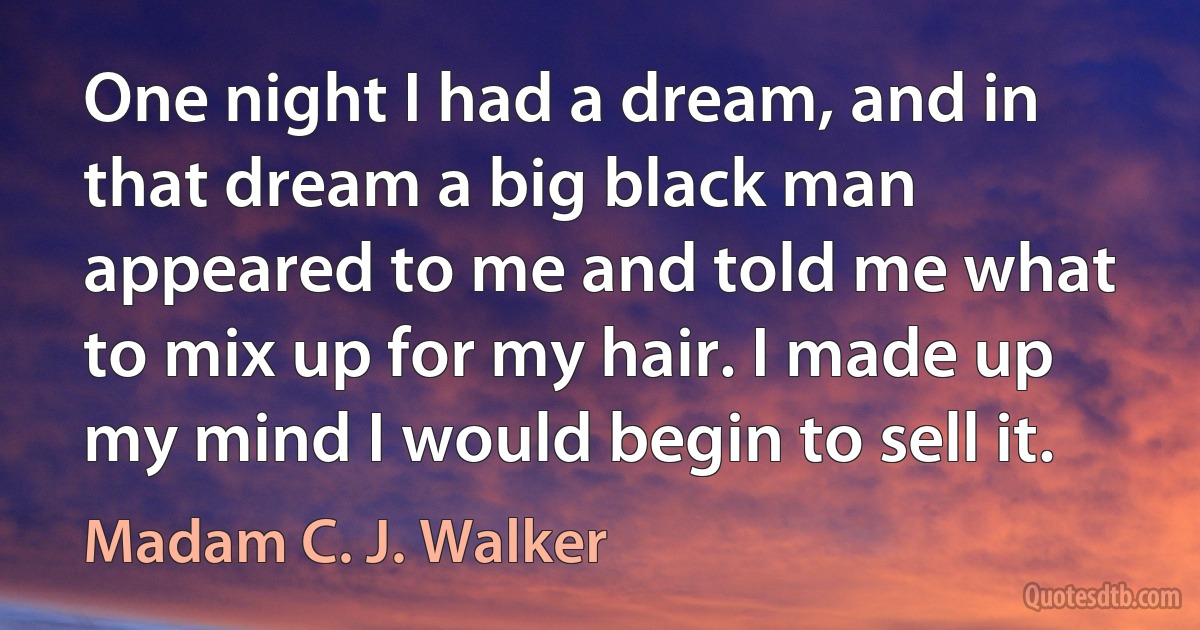 One night I had a dream, and in that dream a big black man appeared to me and told me what to mix up for my hair. I made up my mind I would begin to sell it. (Madam C. J. Walker)