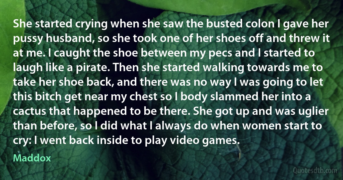 She started crying when she saw the busted colon I gave her pussy husband, so she took one of her shoes off and threw it at me. I caught the shoe between my pecs and I started to laugh like a pirate. Then she started walking towards me to take her shoe back, and there was no way I was going to let this bitch get near my chest so I body slammed her into a cactus that happened to be there. She got up and was uglier than before, so I did what I always do when women start to cry: I went back inside to play video games. (Maddox)