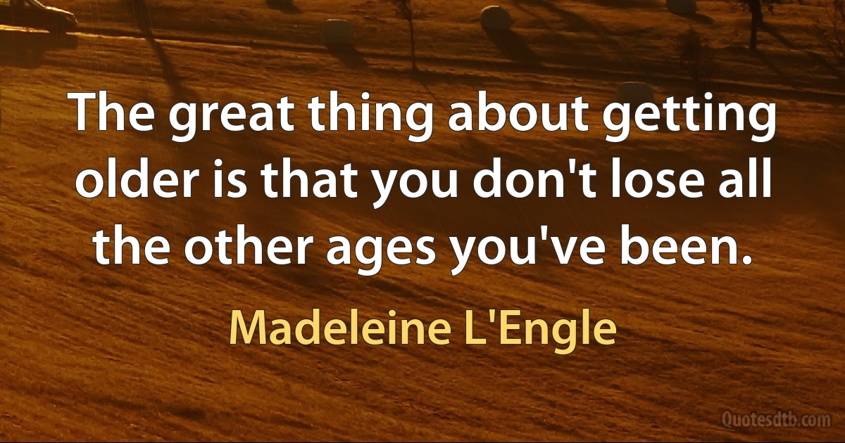 The great thing about getting older is that you don't lose all the other ages you've been. (Madeleine L'Engle)