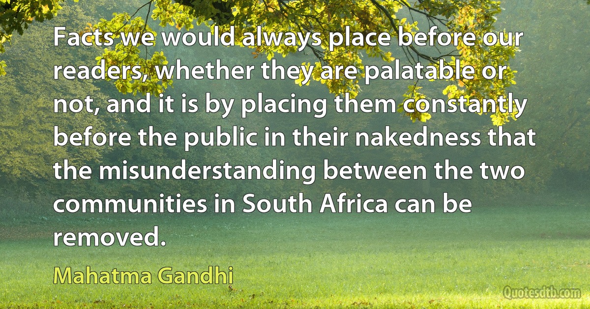 Facts we would always place before our readers, whether they are palatable or not, and it is by placing them constantly before the public in their nakedness that the misunderstanding between the two communities in South Africa can be removed. (Mahatma Gandhi)