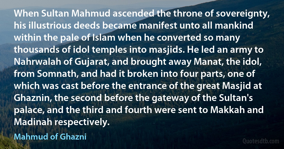 When Sultan Mahmud ascended the throne of sovereignty, his illustrious deeds became manifest unto all mankind within the pale of Islam when he converted so many thousands of idol temples into masjids. He led an army to Nahrwalah of Gujarat, and brought away Manat, the idol, from Somnath, and had it broken into four parts, one of which was cast before the entrance of the great Masjid at Ghaznin, the second before the gateway of the Sultan's palace, and the third and fourth were sent to Makkah and Madinah respectively. (Mahmud of Ghazni)