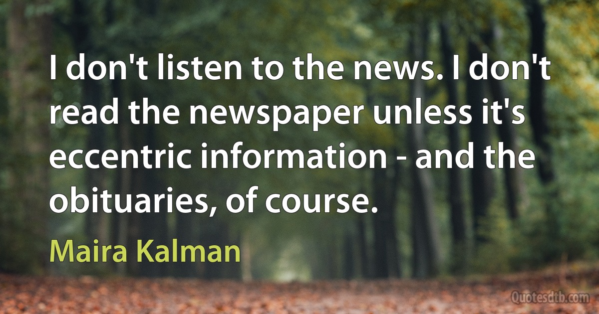 I don't listen to the news. I don't read the newspaper unless it's eccentric information - and the obituaries, of course. (Maira Kalman)