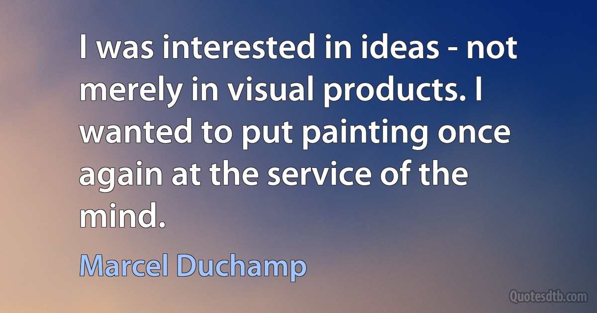 I was interested in ideas - not merely in visual products. I wanted to put painting once again at the service of the mind. (Marcel Duchamp)