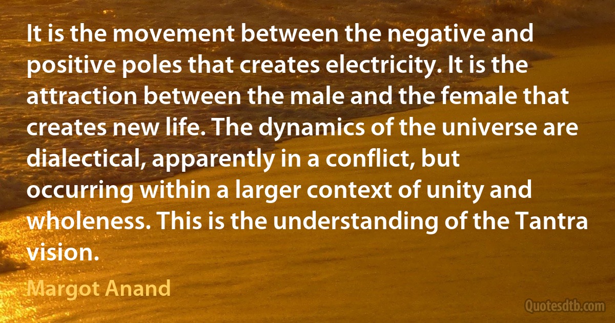 It is the movement between the negative and positive poles that creates electricity. It is the attraction between the male and the female that creates new life. The dynamics of the universe are dialectical, apparently in a conflict, but occurring within a larger context of unity and wholeness. This is the understanding of the Tantra vision. (Margot Anand)