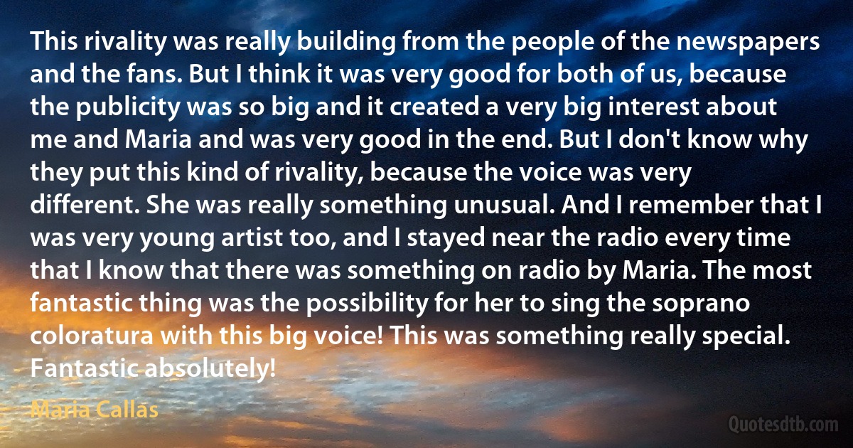 This rivality was really building from the people of the newspapers and the fans. But I think it was very good for both of us, because the publicity was so big and it created a very big interest about me and Maria and was very good in the end. But I don't know why they put this kind of rivality, because the voice was very different. She was really something unusual. And I remember that I was very young artist too, and I stayed near the radio every time that I know that there was something on radio by Maria. The most fantastic thing was the possibility for her to sing the soprano coloratura with this big voice! This was something really special. Fantastic absolutely! (Maria Callas)