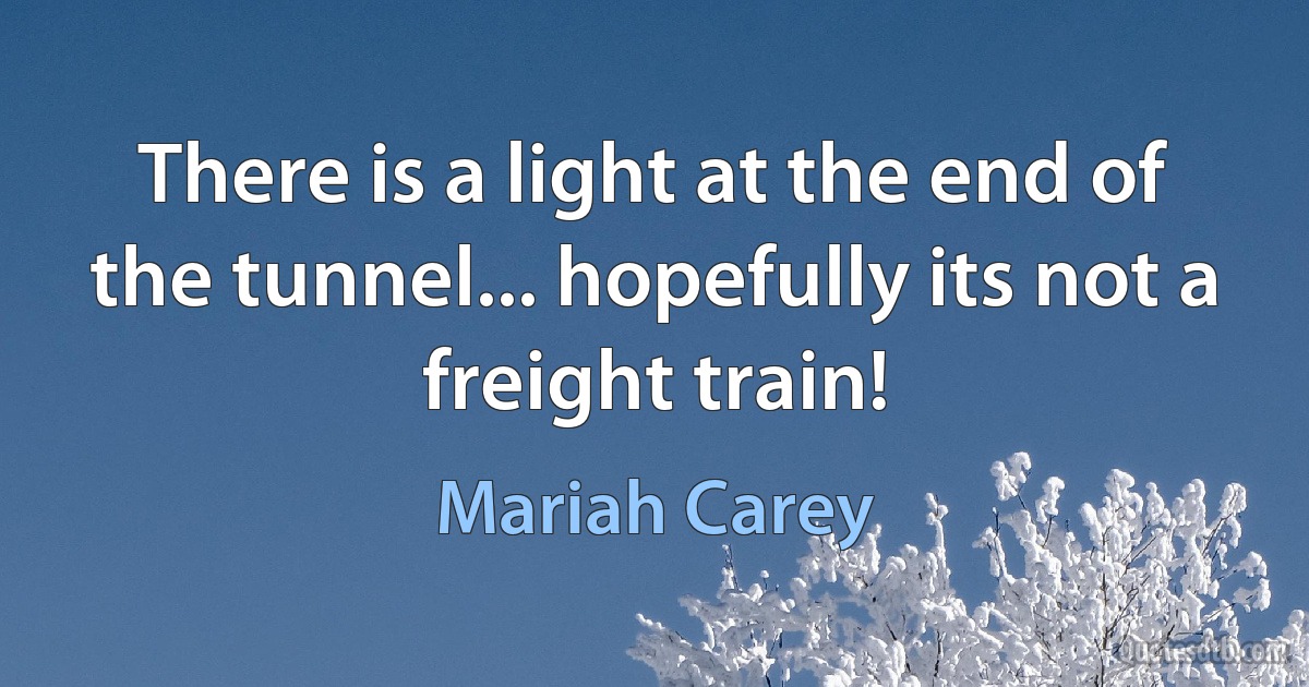 There is a light at the end of the tunnel... hopefully its not a freight train! (Mariah Carey)