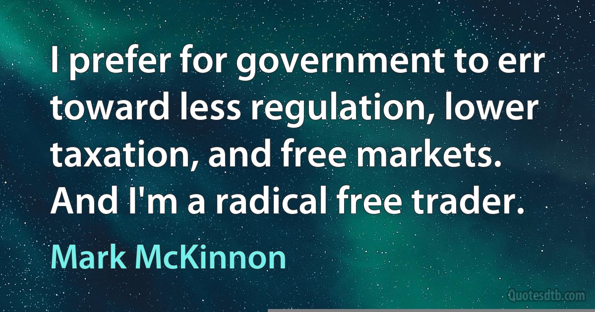 I prefer for government to err toward less regulation, lower taxation, and free markets. And I'm a radical free trader. (Mark McKinnon)