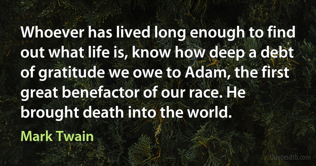 Whoever has lived long enough to find out what life is, know how deep a debt of gratitude we owe to Adam, the first great benefactor of our race. He brought death into the world. (Mark Twain)