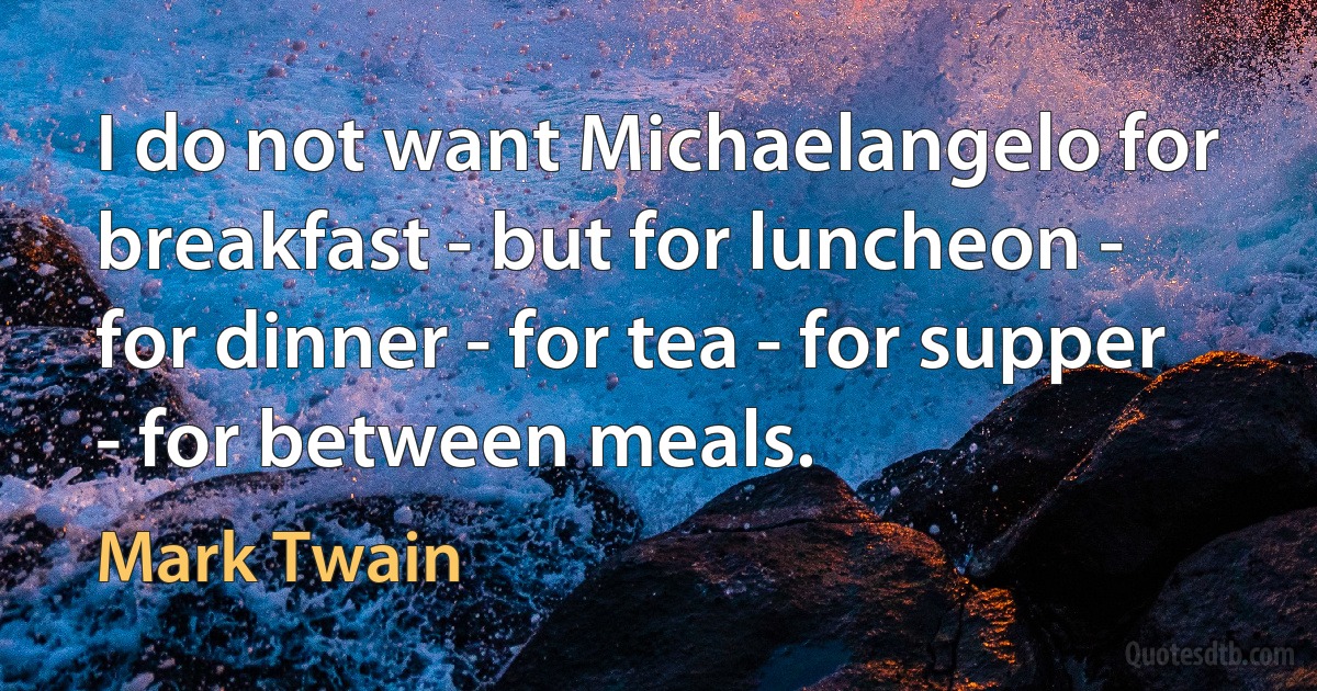 I do not want Michaelangelo for breakfast - but for luncheon - for dinner - for tea - for supper - for between meals. (Mark Twain)