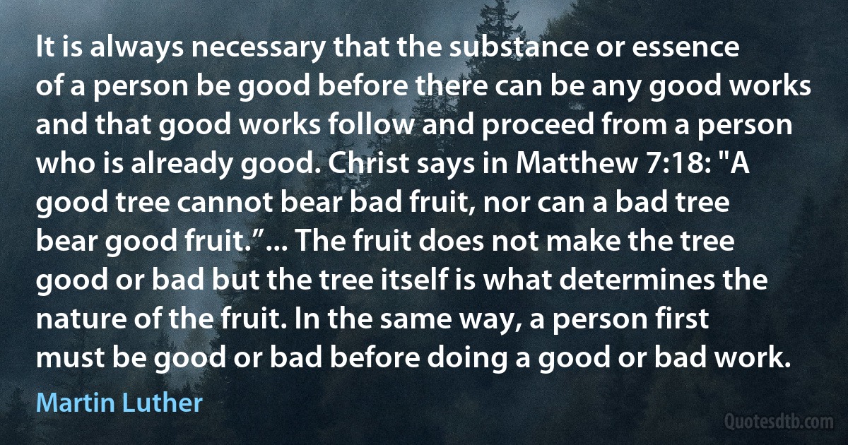 It is always necessary that the substance or essence of a person be good before there can be any good works and that good works follow and proceed from a person who is already good. Christ says in Matthew 7:18: "A good tree cannot bear bad fruit, nor can a bad tree bear good fruit.”... The fruit does not make the tree good or bad but the tree itself is what determines the nature of the fruit. In the same way, a person first must be good or bad before doing a good or bad work. (Martin Luther)