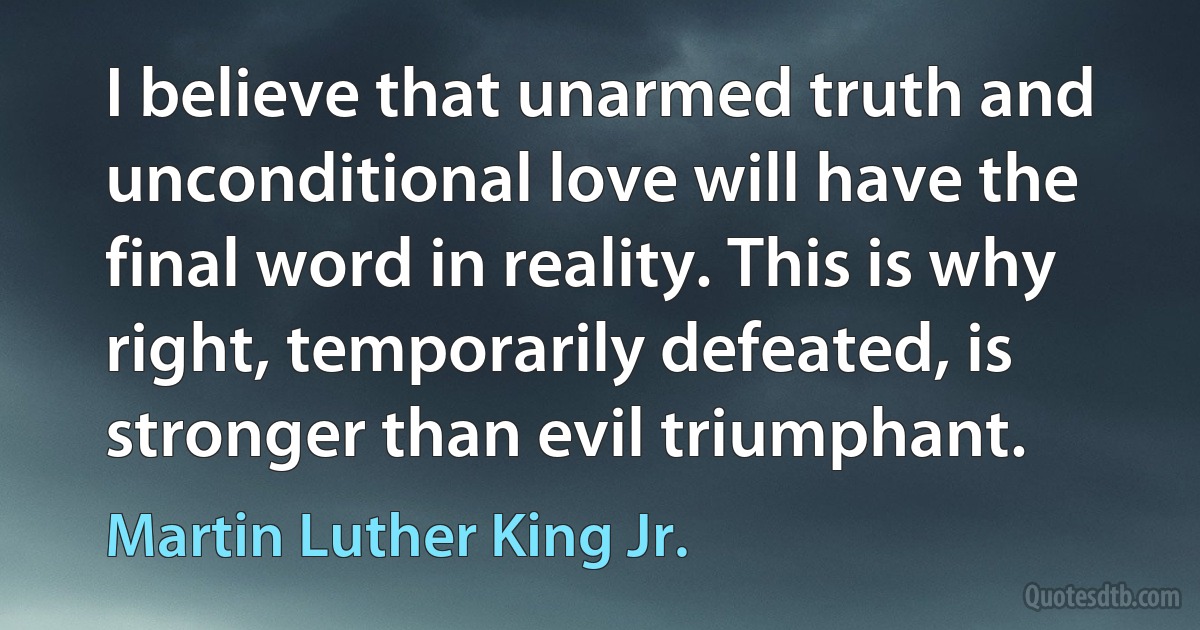 I believe that unarmed truth and unconditional love will have the final word in reality. This is why right, temporarily defeated, is stronger than evil triumphant. (Martin Luther King Jr.)