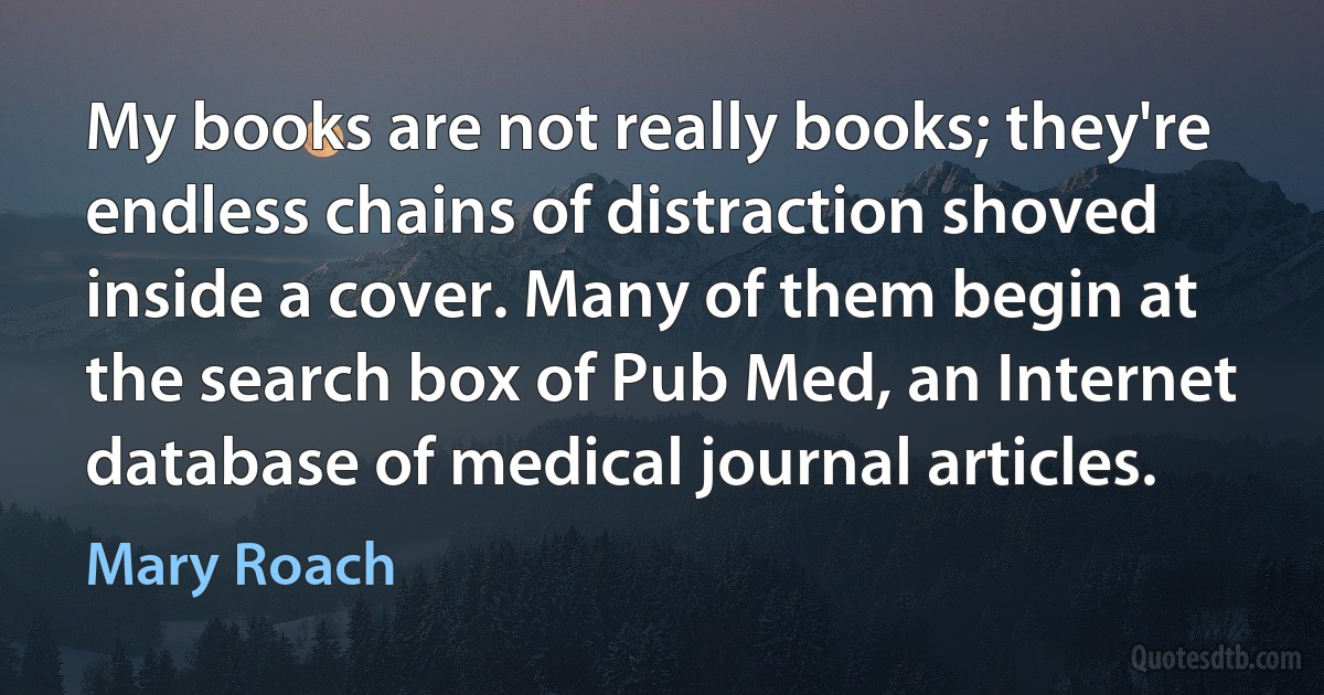 My books are not really books; they're endless chains of distraction shoved inside a cover. Many of them begin at the search box of Pub Med, an Internet database of medical journal articles. (Mary Roach)