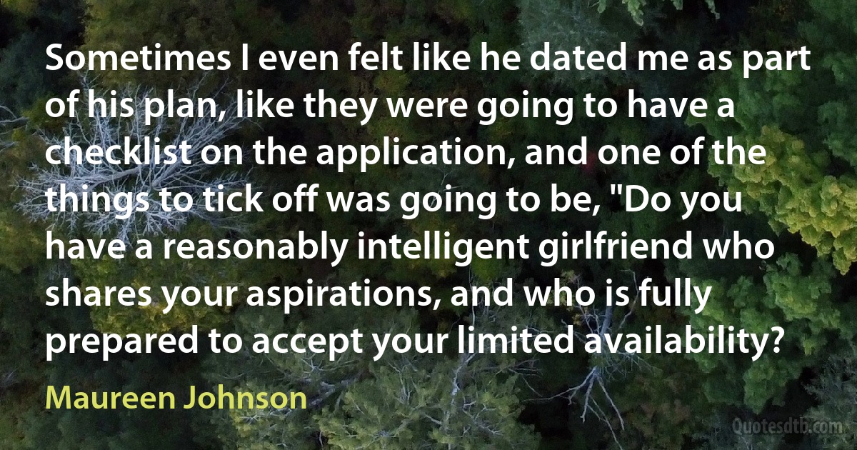 Sometimes I even felt like he dated me as part of his plan, like they were going to have a checklist on the application, and one of the things to tick off was going to be, "Do you have a reasonably intelligent girlfriend who shares your aspirations, and who is fully prepared to accept your limited availability? (Maureen Johnson)