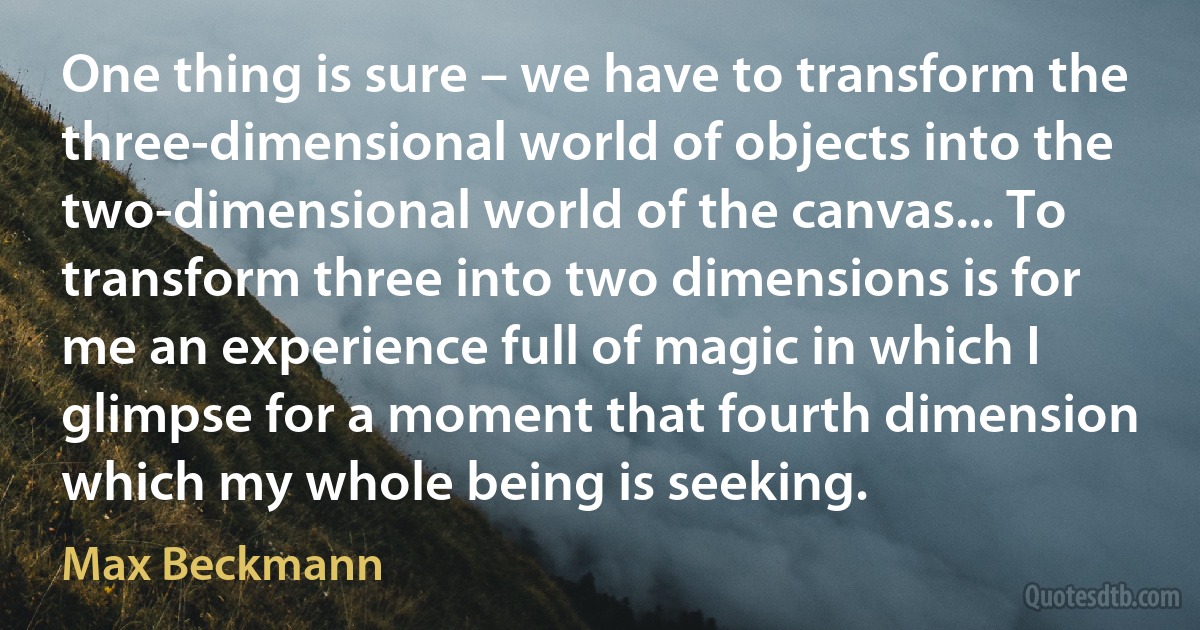 One thing is sure – we have to transform the three-dimensional world of objects into the two-dimensional world of the canvas... To transform three into two dimensions is for me an experience full of magic in which I glimpse for a moment that fourth dimension which my whole being is seeking. (Max Beckmann)