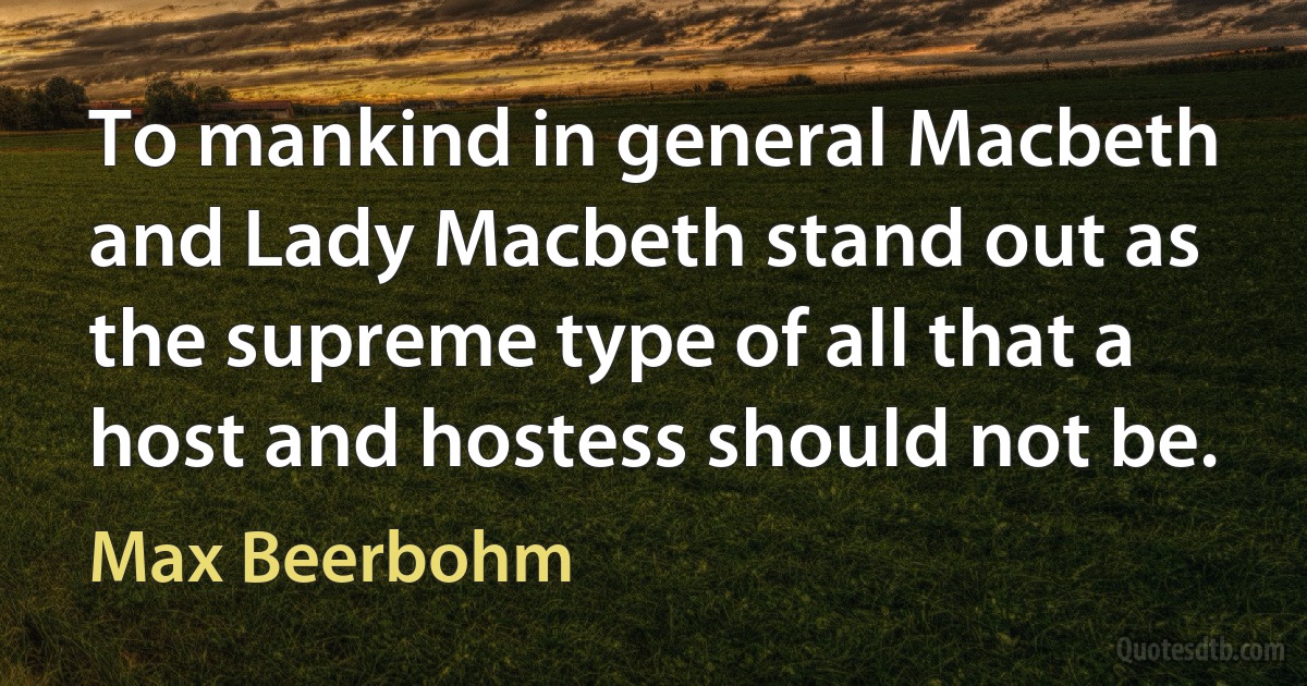 To mankind in general Macbeth and Lady Macbeth stand out as the supreme type of all that a host and hostess should not be. (Max Beerbohm)