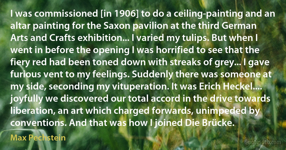 I was commissioned [in 1906] to do a ceiling-painting and an altar painting for the Saxon pavilion at the third German Arts and Crafts exhibition... I varied my tulips. But when I went in before the opening I was horrified to see that the fiery red had been toned down with streaks of grey... I gave furious vent to my feelings. Suddenly there was someone at my side, seconding my vituperation. It was Erich Heckel.... joyfully we discovered our total accord in the drive towards liberation, an art which charged forwards, unimpeded by conventions. And that was how I joined Die Brücke. (Max Pechstein)