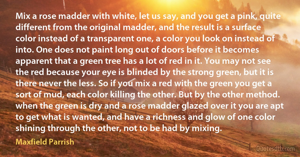 Mix a rose madder with white, let us say, and you get a pink, quite different from the original madder, and the result is a surface color instead of a transparent one, a color you look on instead of into. One does not paint long out of doors before it becomes apparent that a green tree has a lot of red in it. You may not see the red because your eye is blinded by the strong green, but it is there never the less. So if you mix a red with the green you get a sort of mud, each color killing the other. But by the other method. when the green is dry and a rose madder glazed over it you are apt to get what is wanted, and have a richness and glow of one color shining through the other, not to be had by mixing. (Maxfield Parrish)